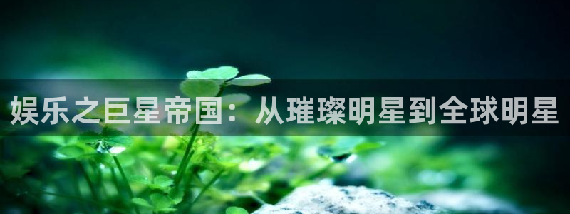 蓝狮娱乐平台官网入口：娱乐之巨星帝国：从璀璨明星到全球明星
